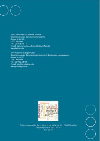 SPF Chancellerie du Premier Ministre
Direction générale Communication externe
Rue de la Loi 16
1000 Bruxelles
Tél.: 02/501.02.11
E-mail: communicationexterne@belgium.fgov.be
www.belgium.be
SPF Personnel et Organisation
Direction générale Communication interne et Gestion des connaissances
Rue de la Loi 51
1040 Bruxelles
Tél.: 02/790.58.00
E-mail: info@p-o.belgium.be
www.p-o.belgium.be
Editeur responsable: Jacky Leroy • rue de la Loi 51 • 1040 Bruxelles
Dépôt légal: D/2010/7737/14
Juin 2010
 