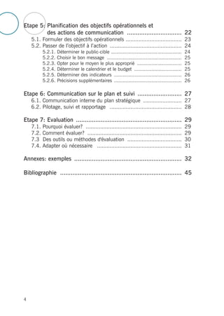 Etape 5: Planification des objectifs opérationnels et
des actions de communication ............................... 22
5.1. Formuler des objectifs opérationnels ................................... 23
5.2. Passer de l’objectif à l’action ............................................. 24
5.2.1. Déterminer le public-cible ................................................. 24
5.2.2. Choisir le bon message .................................................... 25
5.2.3. Opter pour le moyen le plus approprié ............................... 25
5.2.4. Déterminer le calendrier et le budget ................................. 25
5.2.5. Déterminer des indicateurs ............................................... 26
5.2.6. Précisions supplémentaires ............................................... 26
Etape 6: Communication sur le plan et suivi ......................... 27
6.1. Communication interne du plan stratégique ........................ 27
6.2. Pilotage, suivi et rapportage ............................................. 28
Etape 7: Evaluation ............................................................ 29
7.1. Pourquoi évaluer? ............................................................ 29
7.2. Comment évaluer? ........................................................... 29
7.3 Des outils ou méthodes d'évaluation .................................. 30
7.4. Adapter où nécessaire ..................................................... 31
Annexes: exemples ............................................................. 32
Bibliographie ..................................................................... 45
4
 