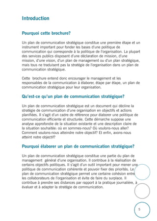 5
Introduction
Pourquoi cette brochure?
Un plan de communication stratégique constitue une première étape et un
instrument important pour fonder les bases d’une politique de
communication qui corresponde à la politique de l’organisation. La plupart
des services publics disposent d’une déclaration de mission, d’une
mission, d’une vision, d’un plan de management ou d’un plan stratégique,
mais tous ne traduisent pas la stratégie de l’organisation dans un plan de
communication stratégique.
Cette brochure entend donc encourager le management et les
responsables de la communication à élaborer, étape par étape, un plan de
communication stratégique pour leur organisation.
Qu’est-ce qu’un plan de communication stratégique?
Un plan de communication stratégique est un document qui décline la
stratégie de communication d’une organisation en objectifs et actions
planifiées. Il s’agit d’un cadre de référence pour élaborer une politique de
communication efficiente et structurée. Cette démarche suppose une
analyse approfondie de la situation existante et une description claire de
la situation souhaitée: où en sommes-nous? Où voulons-nous aller?
Comment voulons-nous atteindre notre objectif? Et enfin, avons-nous
atteint notre objectif?
Pourquoi élaborer un plan de communication stratégique?
Un plan de communication stratégique constitue une partie du plan de
management général d’une organisation. Il contribue à la réalisation de
certains objectifs politiques. Il s’agit d’un outil important pour mener une
politique de communication cohérente et pouvoir fixer des priorités. Le
plan de communication stratégique permet une certaine cohésion entre
les collaborateurs de l’organisation et évite de faire du surplace. Il
contribue à prendre ses distances par rapport à la pratique journalière, à
évaluer et à adapter la stratégie de communication.
 
