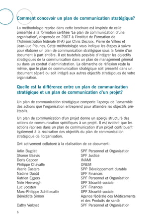 Comment concevoir un plan de communication stratégique?
La méthodologie reprise dans cette brochure est inspirée de celle
présentée à la formation certifiée ‘Le plan de communication d’une
organisation’, dispensée en 2007 à l’Institut de Formation de
l’Administration fédérale (IFA) par Chris Decroix, Pierre de Villers et
Jean-Luc Pleunes. Cette méthodologie vous indique les étapes à suivre
pour élaborer un plan de communication stratégique sous la forme d’un
document à part entière. Il est toutefois possible d’intégrer les objectifs
stratégiques de la communication dans un plan de management général
ou dans un contrat d’administration. La démarche de réflexion reste la
même, que le plan de communication stratégique soit présenté dans un
document séparé ou soit intégré aux autres objectifs stratégiques de votre
organisation.
Quelle est la différence entre un plan de communication
stratégique et un plan de communication d’un projet?
Un plan de communication stratégique comporte l’aperçu de l’ensemble
des actions que l’organisation entreprend pour atteindre les objectifs pré-
établis.
Un plan de communication d’un projet donne un aperçu structuré des
actions de communication spécifiques à un projet. Il est évident que les
actions reprises dans un plan de communication d’un projet contribuent
également à la réalisation des objectifs du plan de communication
stratégique de l’organisation.
Ont activement collaboré à la réalisation de ce document:
Arlin Bagdat SPF Personnel et Organisation
Sharon Beavis SPF Justice
Doris Capoen INAMI
Philippe Chavalle ONEM
Veerle Custers SPP Développement durable
Nadine Daoût SPF Finances
Katrien Eggers SPF Personnel et Organisation
Nele Heerwegh SPF Sécurité sociale
Luc Joosten SPF Finances
Marc-Philippe Schittecatte SPF Sécurité sociale
Bénédicte Simon Agence fédérale des Médicaments
et des Produits de santé
Cathy Verbyst SPF Personnel et Organisation
6
 