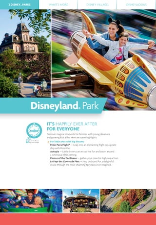 2 DISNEY® PARKS WHAT’S MORE DISNEY VILLAGE® DISNEYLICIOUS2 DISNEY® PARKS
IT’S HAPPILY EVER AFTER
FOR EVERYONE
Discover magical moments for families with young dreamers
and growing kids alike. Here are some highlights:
For little ones with big dreams:
Peter Pan’s Flight* — Leap into an enchanting ﬂight on a pirate
ship with Peter Pan.
Autopia — Little drivers can rev up the fun and zoom around
a whimsical 1950s setting.
Pirates of the Caribbean — gather your crew for high-sea action.
Le Pays des Contes de Fées — Hop on board for a delightful
cruise through the most charming fairytales ever imagined.
Scan this Bleam
for more images
Disneyland® Park
 