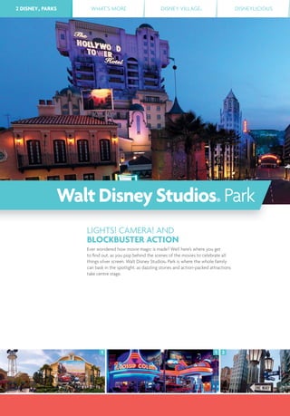 2 DISNEY® PARKS WHAT’S MORE DISNEY VILLAGE® DISNEYLICIOUS2 DISNEY® PARKS
1 21
LIGHTS! CAMERA! AND
BLOCKBUSTER ACTION
Ever wondered how movie magic is made? Well here’s where you get
to ﬁnd out, as you pop behind the scenes of the movies to celebrate all
things silver screen. Walt Disney Studios® Park is where the whole family
can bask in the spotlight, as dazzling stories and action-packed attractions
take centre stage.
WaltDisneyStudios® Park
 