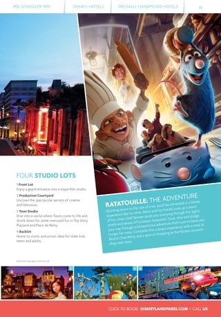 RATATOUILLE: THE ADVENTURE
Shrinking down to the size of a rat, you’ll be immersed in a Disney
experience like no other. Rémy and his friends cook up a storm
of fun when Chef Skinner sends you scurrying through the sights,
smells and senses of Gusteau’s restaurant. Duck, dive and dodge
your way through a Disneylicious adventure that’s sure to leave you
hungry for more. Complete this culinary experience with a meal at
Bistrot Chez Rémy and a spot of shopping at the Parisian souvenir
shop next door.
PRE-SCHOOLER TIPS DISNEY® HOTELS SPECIALLY HANDPICKED HOTELS 11
43 3
FOUR STUDIO LOTS
1 Front Lot
Enjoy a grand entrance into a major ﬁlm studio.
2 Production Courtyard
Uncover the spectacular secrets of cinema
and television.
3 Toon Studio
Dive into a world where Toons come to life and
shrink down for some oversized fun in Toy Story
Playland and Place de Rémy.
4 Backlot
Home to stunts and action ideal for older kids,
teens and adults.
Restrictions may apply, check out p.59.
CLICK TO BOOK: DISNEYLANDPARIS.COM • CALL US
 