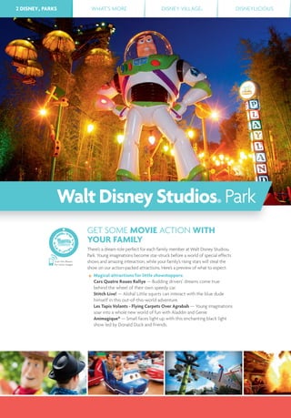 2 DISNEY® PARKS WHAT’S MORE DISNEY VILLAGE® DISNEYLICIOUS2 DISNEY® PARKS
Scan this Bleam
for more images
GET SOME MOVIE ACTION WITH
YOUR FAMILY
There’s a dream role perfect for each family member at Walt Disney Studios®
Park. Young imaginations become star-struck before a world of special effects
shows and amazing interaction, while your family’s rising stars will steal the
show on our action-packed attractions. Here’s a preview of what to expect:
Magical attractions for little showstoppers:
Cars Quatre Roues Rallye — Budding drivers’ dreams come true
behind the wheel of their own speedy car.
Stitch Live! — Aloha! Little squirts can interact with the blue dude
himself in this out-of-this-world adventure.
Les Tapis Volants - Flying Carpets Over Agrabah — Young imaginations
soar into a whole new world of fun with Aladdin and Genie.
Animagique* — Small faces light up with this enchanting black light
show led by Donald Duck and friends.
WaltDisneyStudios® Park
 