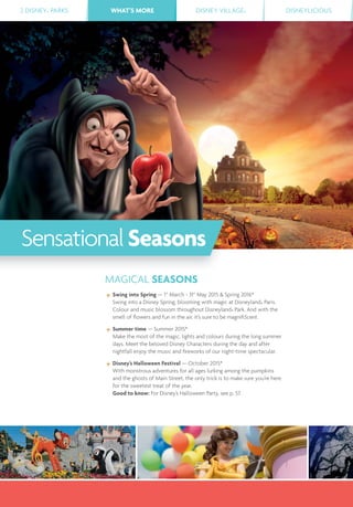 2 DISNEY® PARKS WHAT’S MORE DISNEY VILLAGE® DISNEYLICIOUSWHAT’S MORE
MAGICAL SEASONS
Swing into Spring — 1st
March - 31st
May 2015 & Spring 2016*
Swing into a Disney Spring, blooming with magic at Disneyland® Paris.
Colour and music blossom throughout Disneyland® Park. And with the
smell of ﬂowers and fun in the air, it’s sure to be magniﬁScent.
Summer time — Summer 2015*
Make the most of the magic, lights and colours during the long summer
days. Meet the beloved Disney Characters during the day and after
nightfall enjoy the music and ﬁreworks of our night-time spectacular.
Disney’s Halloween Festival — October 2015*
With monstrous adventures for all ages lurking among the pumpkins
and the ghosts of Main Street, the only trick is to make sure you’re here
for the sweetest treat of the year.
Good to know: For Disney’s Halloween Party, see p. 57.
SensationalSeasons
 