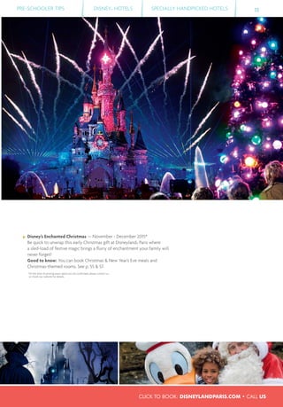 CLICK TO BOOK: DISNEYLANDPARIS.COM • CALL US
PRE-SCHOOLER TIPS DISNEY® HOTELS SPECIALLY HANDPICKED HOTELS 15
Disney’s Enchanted Christmas — November - December 2015*
Be quick to unwrap this early Christmas gift at Disneyland® Paris where
a sled-load of festive magic brings a ﬂurry of enchantment your family will
never forget!
Good to know: You can book Christmas & New Year’s Eve meals and
Christmas-themed rooms. See p. 55 & 57.
*At the time of printing exact dates are not conﬁrmed; please contact us
or check our website for details.
 