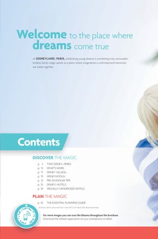 For more images you can scan the Bleams throughout the brochure.
Download the Ubleam application on your smartphone or tablet.
DISCOVER THE MAGIC
p. 3 TWO DISNEY® PARKS
p. 15 WHAT‘S MORE
p. 17 DISNEY VILLAGE®
p. 19 DISNEYLICIOUS
p. 21 PRE-SCHOOLER TIPS
p. 25 DISNEY® HOTELS
p. 39 SPECIALLY HANDPICKED HOTELS
PLAN THE MAGIC
p. 43 THE ESSENTIAL PLANNING GUIDE
DISCOVER THEE MAGR
Contents
Brochure valid for all arrivals from 1st
April 2015 to 23rd
March 2016.
At DISNEYLAND® PARIS, celebrating young dreams is something truly unmissable.
Endless family magic awaits at a place where imagination is unlimited and memories
are made together.
Welcome to the place where
dreams come true
 