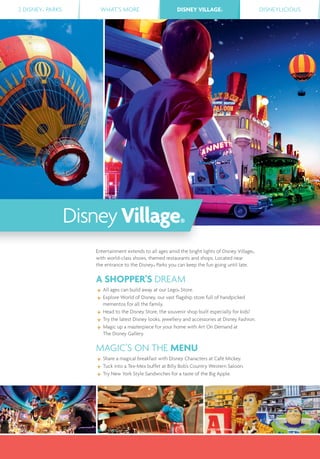 2 DISNEY® PARKS WHAT’S MORE DISNEY VILLAGE® DISNEYLICIOUSDISNEY VILLAGE®
©2013 LEGO Group
Entertainment extends to all ages amid the bright lights of Disney Village®,
with world-class shows, themed restaurants and shops. Located near
the entrance to the Disney® Parks you can keep the fun going until late.
A SHOPPER’S DREAM
All ages can build away at our Lego® Store.
Explore World of Disney, our vast ﬂagship store full of handpicked
mementos for all the family.
Head to the Disney Store, the souvenir shop built especially for kids!
Try the latest Disney looks, jewellery and accessories at Disney Fashion.
Magic up a masterpiece for your home with Art On Demand at
The Disney Gallery.
MAGIC’S ON THE MENU
Share a magical breakfast with Disney Characters at Café Mickey.
Tuck into a Tex-Mex buffet at Billy Bob’s Country Western Saloon.
Try New York Style Sandwiches for a taste of the Big Apple.
DisneyVillage®
 