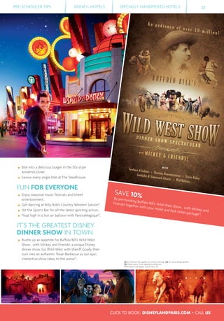 SAVE 10%By pre-booking Buffalo Bill’s Wild West Show... with Mickey and
Friends! together with your Hotel and Park ticket package(3)
.
B U F F A L O B I L L ’ S
D IDDD ID ID ID IIIIIDDDDD NN NNN NN NN NN NN NN NNNN E RE RE REE RE SSSS H OH OH OHH WWW S PS PS PS E CE CE C T AT AT AT C UC UC UC L AL AAL AA RRRRRR
DDDD ID ID ID IID I N NNNN NNN NN NN NNN E RE REE RR SSS H OH OH O WWW S PS PS P E CE CE C T AT AT AA C UC UC UC L AL AAL A RRRRRR
D IDDDD ID ID IIIIIII N NNNNN NN NNNNN N E RE RRR SSSS H OHH OH O WWW S PS PS P E CE CE CE T AT AAA C UC UC UC L AL AA RRRRR
A n a u d i e n c e o f o v e r 1 0 m i l l i o n !
MMMMMMMMMMMM IIIIIIIIII CCCCCCCCCCCC KKKKKKKKKKK EEEEEEEEE YYYYYYYYYYY &&&&&&&&&&&& FFFFFFFFFFFF RRRRRRRRRRRR IIIIIIIIIII EEEEEEEEEEE NNNNNNNNNNNNNN DDDDDDDDDDDDD SSSSSSSSSSSSSSS !!!!!!!!!!!!!!
Cowboys & Indians Shooting Demonstrations Tricky Riding
Gunfights & Stagecoach Attacks Wild Buffalos
WITH
WITHWITHWITHWWITHITHW THTHWI
PRE-SCHOOLER TIPS DISNEY® HOTELS SPECIALLY HANDPICKED HOTELS 17
Bite into a delicious burger in the 50s-style
Annette’s Diner.
Savour every single bite at The Steakhouse.
FUN FOR EVERYONE
Enjoy seasonal music festivals and street
entertainment.
Get dancing at Billy Bob’s Country Western Saloon(1)
.
Hit the Sports Bar for all the latest sporting action.
Float high in a hot air balloon with PanoraMagique(2)
.
IT’S THE GREATEST DISNEY
DINNER SHOW IN TOWN
Rustle up an appetite for Buffalo Bill’s Wild West
Show... with Mickey and Friends!, a unique Disney
dinner show. Go Wild West with Sheriff Goofy then
tuck into an authentic Texan Barbecue as our epic,
interactive show takes to the arena(3)
.
(1) An entrance fee applies on certain evenings. (2) An extra charge applies.
(3) Check out p. 55 for details & conditions.
Restrictions may apply, check out p. 59.
CLICK TO BOOK: DISNEYLANDPARIS.COM • CALL US
 
