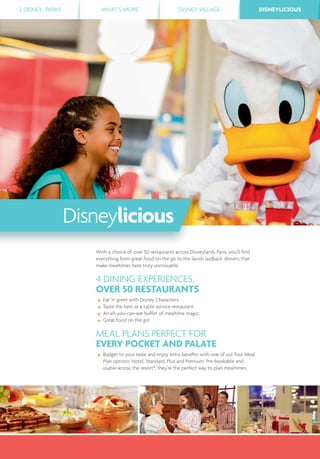 2 DISNEY® PARKS WHAT’S MORE DISNEY VILLAGE® DISNEYLICIOUSDISNEYLICIOUS
With a choice of over 50 restaurants across Disneyland® Paris, you’ll ﬁnd
everything from great food on the go to the lavish laidback dinners that
make mealtimes here truly unmissable.
4 DINING EXPERIENCES,
OVER 50 RESTAURANTS
Eat ‘n’ greet with Disney Characters.
Taste the best at a table service restaurant.
An all-you-can-eat buffet of mealtime magic.
Great food on the go!
MEAL PLANS PERFECT FOR
EVERY POCKET AND PALATE
Budget to your taste and enjoy extra beneﬁts with one of our four Meal
Plan options: Hotel, Standard, Plus and Premium. Pre-bookable and
usable across the resort*, they’re the perfect way to plan mealtimes.
Disneylicious
 