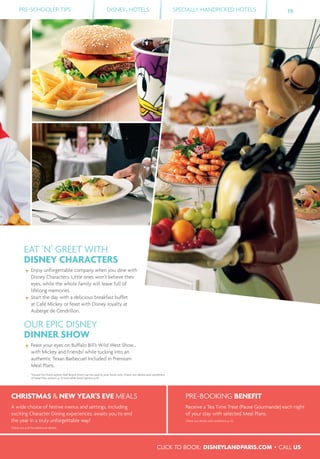 PRE-SCHOOLER TIPS DISNEY® HOTELS SPECIALLY HANDPICKED HOTELS 19
CHRISTMAS & NEW YEAR’S EVE MEALS
A wide choice of festive menus and settings, including
exciting Character Dining experiences, awaits you to end
the year in a truly unforgettable way!
Check out p.55 for additional details.
PRE-BOOKING BENEFIT
Receive a Tea Time Treat (Pause Gourmande) each night
of your stay with selected Meal Plans.
Check out details and conditions p. 53.
EAT ’N’ GREET WITH
DISNEY CHARACTERS
Enjoy unforgettable company when you dine with
Disney Characters. Little ones won’t believe their
eyes, while the whole family will leave full of
lifelong memories.
Start the day with a delicious breakfast buffet
at Café Mickey or feast with Disney royalty at
Auberge de Cendrillon.
OUR EPIC DISNEY
DINNER SHOW
Feast your eyes on Buffalo Bill’s Wild West Show…
with Mickey and Friends! while tucking into an
authentic Texan Barbecue! Included in Premium
Meal Plans.
*Except for Hotel option Half Board which can be used at your hotel only. Check out details and conditions
of Meal Plan options p. 53 and other food options p.55.
CLICK TO BOOK: DISNEYLANDPARIS.COM • CALL US
 