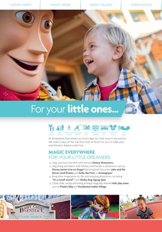 2 DISNEY® PARKS WHAT’S MORE DISNEY VILLAGE® DISNEYLICIOUS
For your littleones...
At Disneyland® Paris there’s so much magic for little ones to see and do.
We make it easy, all the way from start to ﬁnish, for you to make your
preschooler’s dreams come true.
MAGIC EVERYWHERE
FOR YOUR LITTLE DREAMERS
Snap a picture and dine with famous Disney Characters.
Sing along and dance with Mickey and friends in attractions such as
Disney Junior Live on Stage! featuring kids' favourites Jake and the
Never Land Pirates and Soﬁa the First or Animagique*.
Bring their imagination to life with amazing attractions, including
“it's a small world”* and Slinky Dog Zigzag Spin.
Climb, slide, swoop and swing amongst magically-themed kids' play areas
such as Pirate's Ship and Pocahontas Indian Village.
MEET
& GREET
BABY
SWITCH
BABY CARE
CENTRE
PUSHCHAIR
RENTAL
KIDS
POOL
HOTEL KIDS
CORNER
BABY
COT
CHARACTER
DINING
KIDS
MENU
 
