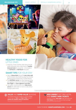 PRE-SCHOOLER TIPS DISNEY® HOTELS SPECIALLY HANDPICKED HOTELSPRE-SCHOOLER TIPS 21
HEALTHY FOOD FOR
LITTLE ONES
All Disney® Hotels and Parks offer family-friendly
buffet restaurants with a wide choice of healthy
balanced meals for young kids – all included in
our Full Board and Half Board meal plans.
SMART TIPS FOR YOUR STAY
Stay in a Disney Hotel and you’ll be just a short walk
(5-20 minutes) or free shuttle bus away from the Park
gates (except for Disney’s Davy Crockett Ranch).
Free FASTPASS®
service cuts down queuing, letting
you squeeze in more fun on attractions like Peter
Pan's Flight* and Buzz Lightyear Laser Blast.
You needn't miss the action as our Baby Switch
service lets adults take it in turns to ride without
having to queue twice.
*An extensive period of closure is planned for these attractions; please contact us for details.
For additional information on activities and services for pre-schoolers, please contact us or check our website
VALUE AND SUPER VALUE SEASONS
Our lowest prices are outside of school holidays
and during our Value and Super Value seasons –
perfect for families with pre-schoolers.
Check p.44-47 for further details and conditions.
KIDS UNDER 7 GET FREE HOTEL
AND DISNEY PARK TICKETS
And don’t forget, Kids under 7 get free hotel and
Park tickets when you book an adult package!
Check p.44-47 for further details and conditions.
CLICK TO BOOK: DISNEYLANDPARIS.COM • CALL US
 