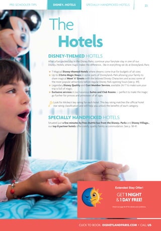 CLICK TO BOOK: DISNEYLANDPARIS.COM • CALL US
PRE-SCHOOLER TIPS DISNEY® HOTELS SPECIALLY HANDPICKED HOTELS 23DISNEY® HOTELS
DISNEY-THEMED HOTELS
After a fun-packed day in the Disney Parks, continue your fairytale stay in one of our
Disney® Hotels, where magic makes the difference... like in everything we do at Disneyland® Paris:
7 Magical Disney-themed Hotels where dreams come true for budgets of all sizes.
Up to 2 Extra Magic Hours in some parts of Disneyland® Park allowing your family to
share magical Meet ’n’ Greets with the beloved Disney Characters and access some of
the most popular attractions before regular Disney Park opening hours (see p. 49).
Legendary Disney Quality and Cast Member Service, available 24/7 to make sure your
trip is full of magic.
Exclusive services in our luxurious Suites and Club Rooms — perfect to make the magic
go further for princes and princesses of all ages.
SPECIALLY HANDPICKED HOTELS
Situated just a few minutes by free shuttle bus from the Disney® Parks and Disney Village®,
our top 8 partner hotels offer comfy, quality family accommodation. See p. 38-41.
The
Hotels
Look for Mickey’s key rating for each hotel. This key rating matches the ofﬁcial hotel
star rating classiﬁcation and will help you unlock the beneﬁts of each category.
Extended Stay Offer!
GET 1 NIGHT
& 1 DAY FREE!
Check out page 46-47 for details and conditions.
 