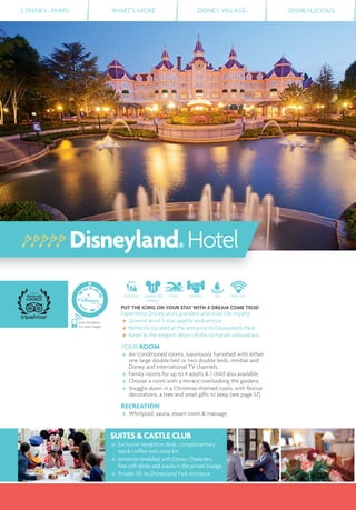 2 DISNEY® PARKS WHAT’S MORE DISNEY VILLAGE® DISNEYLICIOUS
Scan this Bleam
for more images
SUITES & CASTLE CLUB
Exclusive reception desk, complimentary
tea & coffee welcome kit.
American breakfast with Disney Characters,
free soft drinks and snacks in the private lounge.
Private lift to Disneyland Park entrance.
Disneyland® Hotel
DISTANCE CHARACTER
DINING
POOL FITNESS SPA FREE WIFI
PUT THE ICING ON YOUR STAY WITH A DREAM COME TRUE!
Experience Disney at its grandest and relax like royalty.
Unwind amid 5-star quality and service.
Perfectly located at the entrance to Disneyland® Park.
Revel in the elegant décor of the Victorian railroad era.
YOUR ROOM
Air-conditioned rooms, luxuriously furnished with either
one large double bed or two double beds, minibar and
Disney and international TV channels.
Family rooms for up to 4 adults & 1 child also available.
Choose a room with a terrace overlooking the gardens.
Snuggle down in a Christmas-themed room, with festive
decorations, a tree and small gifts to keep (see page 57).
RECREATION
Whirlpool, sauna, steam room & massage.
 