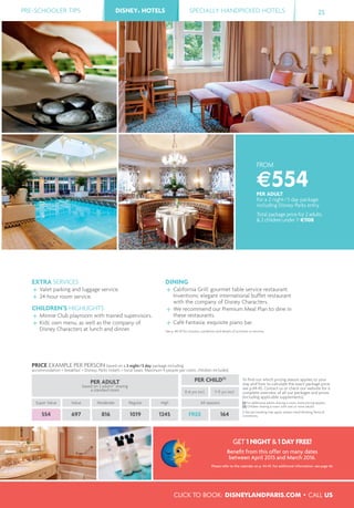 PRE-SCHOOLER TIPS DISNEY® HOTELS SPECIALLY HANDPICKED HOTELS 25
CLICK TO BOOK: DISNEYLANDPARIS.COM • CALL US
DISNEY® HOTELS
FROM
€554PER ADULT
for a 2 night/3 day package
including Disney Parks entry
Total package price for 2 adults
& 2 children under 7: €1108
EXTRA SERVICES
Valet parking and luggage service.
24-hour room service.
CHILDREN’S HIGHLIGHTS
Minnie Club playroom with trained supervisors.
Kids' own menu, as well as the company of
Disney Characters at lunch and dinner.
DINING
California Grill: gourmet table service restaurant.
Inventions: elegant international buffet restaurant
with the company of Disney Characters.
We recommend our Premium Meal Plan to dine in
these restaurants.
Café Fantasia: exquisite piano bar.
See p. 48-49 for closures, conditions and details of activities or services.
PRICE EXAMPLE PER PERSON based on a 2 night/3 day package including
accommodation + breakfast + Disney® Parks tickets + local taxes. Maximum 4 people per room, children included.
PER ADULT
based on 2 adults(1)
sharing
a standard room
PER CHILD(2)
To ﬁnd out which pricing season applies to your
stay and how to calculate the exact package price,
see p.44-45. Contact us or check our website for a
complete overview of all our packages and prices
(including applicable supplements).
(1) For additional adults sharing a room, extra pricing applies.
(2) Children sharing a room with one or more adults.
A fee per booking may apply, please check Booking Terms &
Conditions.
0-6 yrs incl. 7-11 yrs incl.
Super Value Value Moderate Regular High All seasons
554 697 816 1019 1245 FREE 164
GET 1 NIGHT & 1 DAY FREE!
Beneﬁt from this offer on many dates
between April 2015 and March 2016.
Please refer to the calendar on p. 44-45. For additional information, see page 46.
 
