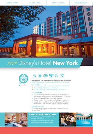 2 DISNEY® PARKS WHAT’S MORE DISNEY VILLAGE® DISNEYLICIOUS
Disney’s HotelNewYork
DISTANCE SHUTTLE POOL FITNESS TENNIS FREE WIFI
SETTLE DOWN AND TUCK UP TIGHT IN STYLISH 1930s NEW YORK
Bigger is better here, from the spacious rooms to our largest
swimming pool.
4-star Disney quality and service meets Lower Manhattan.
Disney Village® right on your doorstep.
Slick, Art Deco style and contemporary urban décor.
YOUR ROOM
Air-conditioned, with either one large double bed or two
double beds, minibar, Disney and international TV channels.
Looking for a view? Plaza rooms also available.
Choose a room with a terrace overlooking the gardens*.
Snuggle down in a Christmas-themed room, with festive
decorations, a tree and small gifts to keep (see page 57).
EXTRA SERVICES
Valet parking, luggage service and 24-hour room service.
Hair salon.
Scan this Bleam
for more images
SUITES & EMPIRE STATE CLUB
Private reception, complimentary tea
& coffee welcome kit.
American breakfast, free soft drinks and
afternoon snacks in the private lounge.
 