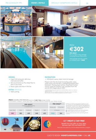 BASSE DEF.
PRE-SCHOOLER TIPS DISNEY® HOTELS SPECIALLY HANDPICKED HOTELS 29
CLICK TO BOOK: DISNEYLANDPARIS.COM • CALL US
DISNEY® HOTELS
FROM
€302PER ADULT
for a 2 night/3 day package
including Disney Parks entry
Total package price for 2 adults
& 2 children under 7: €604
DINING
Cape Cod restaurant: delicious
international buffet.
We recommend our Plus Meal Plan to
dine in this hotel.
Raise a glass and relax in the bar.
EXTRA SERVICES
Valet parking.
RECREATION
Whirlpool, sauna, steam room & massage.
Please note that the hotel (including public areas,
some rooms and the bar) is undergoing phased refur-
bishment. The boutique will be closed until further
notice. Suites & Compass Club: available from the
end of 2015/beginning of 2016*.
* At the time of printing exact dates are not conﬁrmed; please contact us or check our
website for details.
Admiral’s Floor rooms also available until the end of 2015; please contact us for details.
See p. 48-49 for closures, conditions and details of activities or services.
PRICE EXAMPLE PER PERSON based on a 2 night/3 day package including
accommodation + breakfast + Disney® Parks tickets + local taxes. Maximum 4 people per room, children included.
PER ADULT
based on 2 adults(1)
sharing
a standard room
PER CHILD(2)
To ﬁnd out which pricing season applies to your
stay and how to calculate the exact package price,
see p.44-45. Contact us or check our website for a
complete overview of all our packages and prices
(including applicable supplements).
(1) For additional adults sharing a room, extra pricing applies.
(2) Children sharing a room with one or more adults.
A fee per booking may apply, please check Booking Terms &
Conditions.
0-6 yrs incl. 7-11 yrs incl.
Super Value Value Moderate Regular High All seasons
302 383 439 540 622 FREE 164
GET 1 NIGHT & 1 DAY FREE!
Beneﬁt from this offer on many dates
between April 2015 and March 2016.
Please refer to the calendar on p. 44-45. For additional information, see page 46.
 