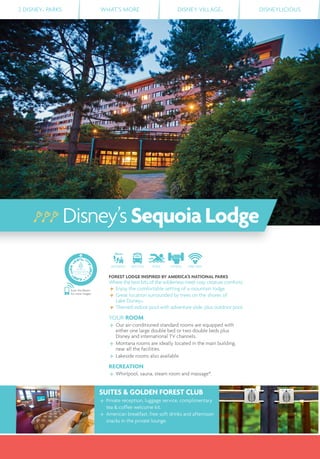 2 DISNEY® PARKS WHAT’S MORE DISNEY VILLAGE® DISNEYLICIOUS
DISTANCE SHUTTLE POOL FITNESS FREE WIFI
FOREST LODGE INSPIRED BY AMERICA’S NATIONAL PARKS
Where the best bits of the wilderness meet cosy creature comforts.
Enjoy the comfortable setting of a mountain lodge.
Great location surrounded by trees on the shores of
Lake Disney®.
Themed indoor pool with adventure slide, plus outdoor pool.
YOUR ROOM
Our air-conditioned standard rooms are equipped with
either one large double bed or two double beds plus
Disney and international TV channels.
Montana rooms are ideally located in the main building,
near all the facilities.
Lakeside rooms also available.
RECREATION
Whirlpool, sauna, steam room and massage*.
SUITES & GOLDEN FOREST CLUB
Private reception, luggage service, complimentary
tea & coffee welcome kit.
American breakfast, free soft drinks and afternoon
snacks in the private lounge.
Disney’sSequoiaLodge
Scan this Bleam
for more images
 