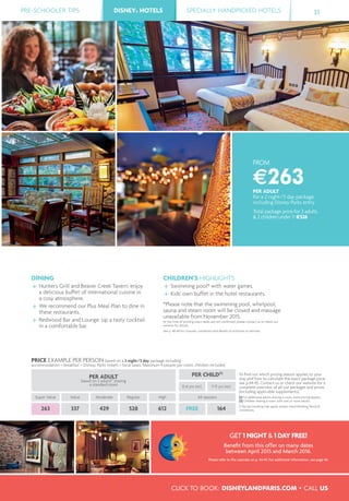 PRE-SCHOOLER TIPS DISNEY® HOTELS SPECIALLY HANDPICKED HOTELS 31
CLICK TO BOOK: DISNEYLANDPARIS.COM • CALL US
DISNEY® HOTELS
FROM
€263PER ADULT
for a 2 night/3 day package
including Disney Parks entry
Total package price for 2 adults
& 2 children under 7: €526
DINING
Hunter’s Grill and Beaver Creek Tavern: enjoy
a delicious buffet of international cuisine in
a cosy atmosphere.
We recommend our Plus Meal Plan to dine in
these restaurants.
Redwood Bar and Lounge: sip a tasty cocktail
in a comfortable bar.
CHILDREN’S HIGHLIGHTS
Swimming pool* with water games.
Kids' own buffet in the hotel restaurants.
*Please note that the swimming pool, whirlpool,
sauna and steam room will be closed and massage
unavailable from November 2015.
At the time of printing exact dates are not conﬁrmed; please contact us or check our
website for details.
See p. 48-49 for closures, conditions and details of activities or services.
PRICE EXAMPLE PER PERSON based on a 2 night/3 day package including
accommodation + breakfast + Disney® Parks tickets + local taxes. Maximum 4 people per room, children included.
PER ADULT
based on 2 adults(1)
sharing
a standard room
PER CHILD(2)
To ﬁnd out which pricing season applies to your
stay and how to calculate the exact package price,
see p.44-45. Contact us or check our website for a
complete overview of all our packages and prices
(including applicable supplements).
(1) For additional adults sharing a room, extra pricing applies.
(2) Children sharing a room with one or more adults.
A fee per booking may apply, please check Booking Terms &
Conditions.
0-6 yrs incl. 7-11 yrs incl.
Super Value Value Moderate Regular High All seasons
263 337 429 528 612 FREE 164
GET 1 NIGHT & 1 DAY FREE!
Beneﬁt from this offer on many dates
between April 2015 and March 2016.
Please refer to the calendar on p. 44-45. For additional information, see page 46.
 
