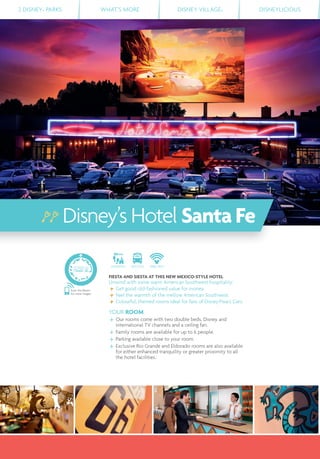 2 DISNEY® PARKS WHAT’S MORE DISNEY VILLAGE® DISNEYLICIOUS
DISTANCE SHUTTLE FREE WIFI
FIESTA AND SIESTA AT THIS NEW MEXICO-STYLE HOTEL
Unwind with some warm American Southwest hospitality:
Get good old-fashioned value for money.
Feel the warmth of the mellow American Southwest.
Colourful, themed rooms ideal for fans of Disney·Pixar’s Cars.
YOUR ROOM
Our rooms come with two double beds, Disney and
international TV channels and a ceiling fan.
Family rooms are available for up to 6 people.
Parking available close to your room.
Exclusive Rio Grande and Eldorado rooms are also available
for either enhanced tranquility or greater proximity to all
the hotel facilities.
Disney’s Hotel SantaFe
Scan this Bleam
for more images
 