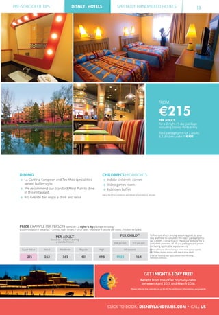 PRE-SCHOOLER TIPS DISNEY® HOTELS SPECIALLY HANDPICKED HOTELS 33
CLICK TO BOOK: DISNEYLANDPARIS.COM • CALL US
DISNEY® HOTELS
FROM
€215PER ADULT
for a 2 night/3 day package
including Disney Parks entry
Total package price for 2 adults
& 2 children under 7: €430
DINING
La Cantina: European and Tex-Mex specialities
served buffet-style.
We recommend our Standard Meal Plan to dine
in this restaurant.
Rio Grande Bar: enjoy a drink and relax.
CHILDREN’S HIGHLIGHTS
Indoor children's corner.
Video games room.
Kids' own buffet.
See p. 48-49 for conditions and details of activities or services.
PRICE EXAMPLE PER PERSON based on a 2 night/3 day package including
accommodation + breakfast + Disney® Parks tickets + local taxes. Maximum 4 people per room, children included.
PER ADULT
based on 2 adults(1)
sharing
a standard room
PER CHILD(2)
To ﬁnd out which pricing season applies to your
stay and how to calculate the exact package price,
see p.44-45. Contact us or check our website for a
complete overview of all our packages and prices
(including applicable supplements).
(1) For additional adults sharing a room, extra pricing applies.
(2) Children sharing a room with one or more adults.
A fee per booking may apply, please check Booking
Terms & Conditions.
0-6 yrs incl. 7-11 yrs incl.
Super Value Value Moderate Regular High All seasons
215 262 363 431 498 FREE 164
GET 1 NIGHT & 1 DAY FREE!
Beneﬁt from this offer on many dates
between April 2015 and March 2016.
Please refer to the calendar on p. 44-45. For additional information, see page 46.
 