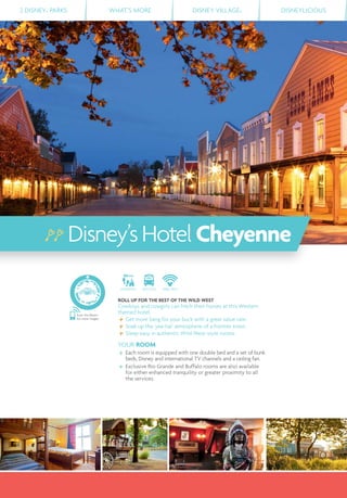 2 DISNEY® PARKS WHAT’S MORE DISNEY VILLAGE® DISNEYLICIOUS
DISTANCE SHUTTLE FREE WIFI
ROLL UP FOR THE BEST OF THE WILD WEST
Cowboys and cowgirls can hitch their horses at this Western
themed hotel.
Get more bang for your buck with a great value rate.
Soak up the 'yee-ha!' atmosphere of a frontier town.
Sleep easy in authentic Wild West-style rooms.
YOUR ROOM
Each room is equipped with one double bed and a set of bunk
beds, Disney and international TV channels and a ceiling fan.
Exclusive Rio Grande and Buffalo rooms are also available
for either enhanced tranquility or greater proximity to all
the services.
Disney’sHotelCheyenne
Scan this Bleam
for more images
 