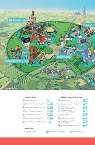 This map is not to scale
DISNEY® HOTELS
Disneyland® Hotel p. 25
Disney’s Hotel New York p. 27
Disney‘s Newport Bay Club p. 29
Disney’s Sequoia Lodge p. 31
Disney’s Hotel Santa Fe p. 33
Disney’s Hotel Cheyenne p. 35
Disney’s Davy Crockett Ranch p. 37
SYMBOLS KEY
Walking distance Free shuttle bus to the Parks Driving distance
SPECIALLY HANDPICKED HOTELS
B&B Hotel p. 41
10min
Algonquin’s Explorers Hotel p. 41
10min
Vienna International
Dream Castle Hotel p. 39
10min
Vienna International
Magic Circus Hotel p. 39
10min
Kyriad Hotel p. 41
10min
Radisson Blu Hotel p. 39
10min
Adagio Marne-la-Vallée
Val d’Europe p. 41
10min
O Hôtel l’Elysée Val d’Europe p. 41
10min
 