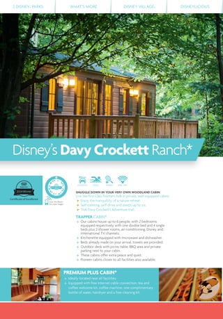 2 DISNEY® PARKS WHAT’S MORE DISNEY VILLAGE® DISNEYLICIOUS
DISTANCE POOL TENNIS FREE WIFI
SNUGGLE DOWN IN YOUR VERY OWN WOODLAND CABIN
Live like ﬁrst-class frontiers folk in private, well-equipped cabins.
Enjoy the tranquillity of a nature retreat.
Self-catering, self-drive and sleeps up to six.
Trek Davy Crockett’s Adventure trail.
TRAPPER CABIN*
Our cabins house up to 6 people, with 2 bedrooms
equipped respectively with one double bed and 4 single
beds plus 2 shower rooms, air-conditioning, Disney and
international TV channels.
Kitchenette equipped with microwave and dishwasher.
Beds already made on your arrival, towels are provided.
Outdoor deck with picnic table, BBQ area and private
parking next to your cabin.
These cabins offer extra peace and quiet.
Pioneer cabins closer to all facilities also available.
PREMIUM PLUS CABIN*
Ideally located near all facilities.
Equipped with free Internet cable connection, tea and
coffee welcome kit, coffee machine, one complimentary
bottle of water, hairdryer and a free cleaning kit.
Disney’s DavyCrockett Ranch*
Scan this Bleam
for more images
 