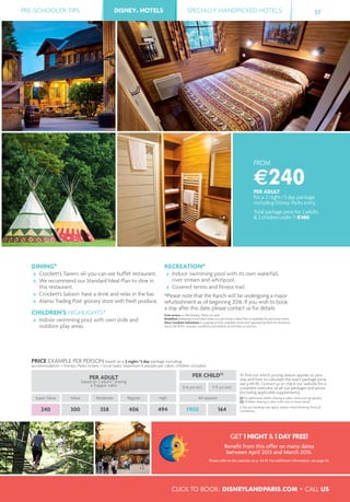PRE-SCHOOLER TIPS DISNEY® HOTELS SPECIALLY HANDPICKED HOTELS 37
CLICK TO BOOK: DISNEYLANDPARIS.COM • CALL US
DISNEY® HOTELS
FROM
€240PER ADULT
for a 2 night/3 day package
including Disney Parks entry
Total package price for 2 adults
& 2 children under 7: €480
DINING*
Crockett’s Tavern: all-you-can-eat buffet restaurant.
We recommend our Standard Meal Plan to dine in
this restaurant.
Crockett’s Saloon: have a drink and relax in the bar.
Alamo Trading Post: grocery store with fresh produce.
CHILDREN’S HIGHLIGHTS*
Indoor swimming pool with own slide and
outdoor play areas.
RECREATION*
Indoor swimming pool with its own waterfall,
river stream and whirlpool.
Covered tennis and ﬁtness trail.
*Please note that the Ranch will be undergoing a major
refurbishment as of beginning 2016. If you wish to book
a stay after this date, please contact us for details.
Free access to the Disney®
Parks car park.
Breakfast (takeaway) is included when you pre-book a Meal Plan or available for purchase onsite.
Davy Crockett Adventure is a paying activity available onsite and operated by Paris-Est Aventure.
See p. 48-49 for closures, conditions and details of activities or services.
PRICE EXAMPLE PER PERSON based on a 2 night/3 day package including
accommodation + Disney® Parks tickets + local taxes. Maximum 6 people per cabin, children included.
PER ADULT
based on 2 adults(1)
sharing
a Trapper cabin
PER CHILD(2)
To ﬁnd out which pricing season applies to your
stay and how to calculate the exact package price,
see p.44-45. Contact us or check our website for a
complete overview of all our packages and prices
(including applicable supplements).
(1) For additional adults sharing a cabin, extra pricing applies.
(2) Children sharing a cabin with one or more adults.
A fee per booking may apply, please check Booking Terms &
Conditions.
0-6 yrs incl. 7-11 yrs incl.
Super Value Value Moderate Regular High All seasons
240 300 358 406 494 FREE 164
GET 1 NIGHT & 1 DAY FREE!
Beneﬁt from this offer on many dates
between April 2015 and March 2016.
Please refer to the calendar on p. 44-45. For additional information, see page 46.
 