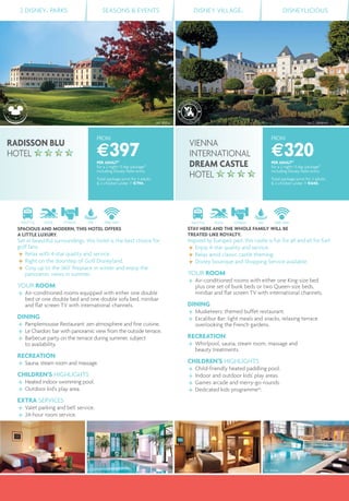 2 DISNEY® PARKS SEASONS & EVENTS DISNEY VILLAGE® DISNEYLICIOUS
FROM
€320PER ADULT(1)
for a 2 night/3 day package(2)
including Disney Parks entry
Total package price for 2 adults
& 2 children under 7: €640.
FROM
€397PER ADULT(1)
for a 2 night/3 day package(2)
including Disney Parks entry
Total package price for 2 adults
& 2 children under 7: €794.
SHUTTLE POOL FITNESS SPA FREE WIFI
SPACIOUS AND MODERN, THIS HOTEL OFFERS
A LITTLE LUXURY.
Set in beautiful surroundings, this hotel is the best choice for
golf fans.
Relax with 4-star quality and service.
Right on the doorstep of Golf Disneyland.
Cosy up to the 360° ﬁreplace in winter and enjoy the
panoramic views in summer.
YOUR ROOM
Air-conditioned rooms equipped with either one double
bed or one double bed and one double sofa bed, minibar
and ﬂat screen TV with international channels.
DINING
Pamplemousse Restaurant: zen atmosphere and ﬁne cuisine.
Le Chardon: bar with panoramic view from the outside terrace.
Barbecue party on the terrace during summer, subject
to availability.
RECREATION
Sauna, steam room and massage.
CHILDREN’S HIGHLIGHTS
Heated indoor swimming pool.
Outdoor kid's play area.
EXTRA SERVICES
Valet parking and bell service.
24-hour room service.
SHUTTLE POOL FITNESS SPA FREE WIFI
STAY HERE AND THE WHOLE FAMILY WILL BE
TREATED LIKE ROYALTY.
Inspired by Europe's past, this castle is fun for all and all for fun!
Enjoy 4-star quality and service.
Relax amid classic castle theming.
Disney boutique and Shopping Service available.
YOUR ROOM
Air-conditioned rooms with either one King-size bed
plus one set of bunk beds or two Queen-size beds,
minibar and ﬂat screen TV with international channels.
DINING
Musketeers: themed buffet restaurant.
Excalibur Bar: light meals and snacks, relaxing terrace
overlooking the French gardens.
RECREATION
Whirlpool, sauna, steam room, massage and
beauty treatments.
CHILDREN’S HIGHLIGHTS
Child-friendly heated paddling pool.
Indoor and outdoor kids' play areas.
Games arcade and merry-go-rounds.
Dedicated kids programme(4)
.
RADISSON BLU
HOTEL
VIENNA
INTERNATIONAL
DREAM CASTLE
HOTEL
©J. C. Valienne©C. Bielsa
©C. Bielsa ©C. Bielsa
 