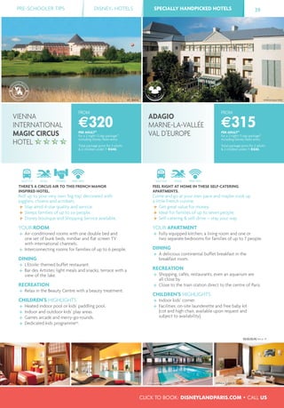 PRE-SCHOOLER TIPS DISNEY® HOTELS SPECIALLY HANDPICKED HOTELSSPECIALLY HANDPICKED HOTELS 39
CLICK TO BOOK: DISNEYLANDPARIS.COM • CALL US
FROM
€315PER ADULT(1)
for a 2 night/3 day package(2)
including Disney Parks entry
Total package price for 2 adults
& 2 children under 7: €630.
FROM
€320PER ADULT(1)
for a 2 night/3 day package(2)
including Disney Parks entry
Total package price for 2 adults
& 2 children under 7: €640.
SHUTTLE POOL FREE WIFI
FEEL RIGHT AT HOME IN THESE SELF-CATERING
APARTMENTS.
Come and go at your own pace and maybe cook up
a little French cuisine.
Get great value for money.
Ideal for families of up to seven people.
Self-catering & self-drive – stay your way.
YOUR APARTMENT
Fully equipped kitchen, a living room and one or
two separate bedrooms for families of up to 7 people.
DINING
A delicious continental buffet breakfast in the
breakfast room.
RECREATION
Shopping, cafés, restaurants, even an aquarium are
all close by.
Close to the train station direct to the centre of Paris.
CHILDREN’S HIGHLIGHTS
Indoor kids’ corner.
Facilities: on-site launderette and free baby kit
(cot and high chair, available upon request and
subject to availability).
SHUTTLE POOL FITNESS FREE WIFI
THERE’S A CIRCUS AIR TO THIS FRENCH MANOR
INSPIRED HOTEL.
Roll up to your very own ‘big top’ decorated with
jugglers, clowns and acrobats.
Stay amid 4-star quality and service.
Sleeps families of up to six people.
Disney boutique and Shopping Service available.
YOUR ROOM
Air-conditioned rooms with one double bed and
one set of bunk beds, minibar and ﬂat screen TV
with international channels.
Interconnecting rooms for families of up to 6 people.
DINING
L’Etoile: themed buffet restaurant.
Bar des Artistes: light meals and snacks, terrace with a
view of the lake.
RECREATION
Relax in the Beauty Centre with a beauty treatment.
CHILDREN’S HIGHLIGHTS
Heated indoor pool or kids’ paddling pool.
Indoor and outdoor kids’ play areas.
Games arcade and merry-go-rounds.
Dedicated kids programme(4)
.
VIENNA
INTERNATIONAL
MAGIC CIRCUS
HOTEL
ADAGIO
MARNE-LA-VALLÉE
VAL D’EUROPE
©C. Bielsa
(1) (2) (3) (4) See p. 41.
©Véronique Mati
©Abaca Studio D. Delmas ©Abaca Studio D. Delmas
 