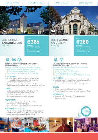 ©J-C Valienne ©CEHIE
©C.Bielsa©JC.Valienne
2 DISNEY® PARKS SEASONS & EVENTS DISNEY VILLAGE® DISNEYLICIOUS
FROM
€286PER ADULT(1)
for a 2 night/3 day package(2)
including Disney Parks entry
Total package price for 2 adults
& 2 children under 7: €572.
FROM
€280PER ADULT(1)
for a 2 night/3 day package(2)
including Disney Parks entry
Total package price for 2 adults
& 2 children under 7: €560.
SHUTTLE FREE WIFI
A ‘MAIS OUI’ FOR ANYONE LOOKING FOR AUTHENTIC
PARISIAN ARCHITECTURE.
Designed in Grand Boulevard style, it’s oh-so-close to
the nearby shopping outlet.
Get Parisian style without the prices.
Sleeps families of up to six people.
Close to the train station direct to the centre of Paris.
YOUR ROOM
Air-conditioned rooms with two double beds and ﬂat
screen TV with international channels.
Interconnecting rooms for families up to 6 people.
DINING
Dine in style with delicious French cuisine.
L'Etoile: Relax on the terrace or in the bar with a drink.
RECREATION
Shopping, cafés, restaurants, even an aquarium
are all close by.
SHUTTLE POOL FREE WIFI
EXPLORE ALL FOUR CORNERS OF THE WORLD FROM
WITHIN YOUR HOTEL.
Stay amid intrepid adventurers, mermaids and pirates.
Ideal for swashbuckling families of up to six people.
Themed indoor pool and aquatic play area.
Disney boutique and Shopping Service available.
YOUR ROOM
Standard rooms with one double bed and either
one bunk bed or two single beds, ﬂat screen TV
with international channels and fan.
Family rooms for up to 6 people with one double bed
and either two single beds and one bunk bed or two bunk beds.
DINING
La Plantation: all-you-can-eat buffet restaurant.
Captain’s Library: table service restaurant.
Marco’s Pizza: to take away.
The Traders bar to have a drink and relax.
RECREATION
Heated indoor lagoon pool with three slides,
including a 50 metre long dragon.
New! XD cinema: jump into the heart of the action!(3)
CHILDREN’S HIGHLIGHTS
A 2-level indoor jungle-themed adventure playground
with ball pool. Indoor and outdoor pirate ship play areas.
Fitness area for children and games arcade.
HÔTEL L’ÉLYSÉE
VAL D’EUROPE
ALGONQUIN’S
EXPLORERS HOTEL
Scan this Bleam
for more images
Selected &
Associated
hotels
 