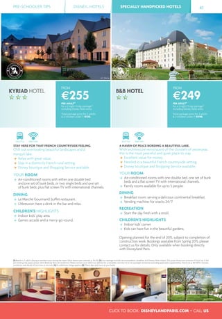 ©C. Bielsa ©B&B Hotel - OTI promotion - ARCAS Paris Architectes
PRE-SCHOOLER TIPS DISNEY® HOTELS SPECIALLY HANDPICKED HOTELS 41
CLICK TO BOOK: DISNEYLANDPARIS.COM • CALL US
SPECIALLY HANDPICKED HOTELS
FROM
€249PER ADULT(1)
for a 2 night/3 day package(2)
including Disney Parks entry
Total package price for 2 adults
& 2 children under 7: €498.
FROM
€255PER ADULT(1)
for a 2 night/3 day package(2)
including Disney Parks entry
Total package price for 2 adults
& 2 children under 7: €510.
SHUTTLE FREE WIFI
A HAVEN OF PEACE BORDING A BEAUTIFUL LAKE.
With architecture reminiscent of the cloisters of yesteryear,
this is the most peaceful and quiet place to stay.
Excellent value for money.
Nestled in a beautiful French countryside setting.
Disney boutique and Shopping Service available.
YOUR ROOM
Air-conditioned rooms with one double bed, one set of bunk
beds and a ﬂat screen TV with international channels.
Family rooms available for up to 5 people.
DINING
Breakfast room: serving a delicious continental breakfast.
Vending machine: for snacks 24/7.
RECREATION
Start the day fresh with a stroll.
CHILDREN’S HIGHLIGHTS
Indoor kids' corner.
Kids can have fun in the beautiful gardens.
Opening planned for the end of 2015, subject to completion of
construction work. Bookings available from Spring 2015, please
contact us for details. Only available when booking directly
with Disneyland Paris.
SHUTTLE FREE WIFI
STAY HERE FOR THAT FRENCH COUNTRYSIDE FEELING.
Chill out overlooking beautiful landscapes and a
tranquil lake.
Relax with great value.
Stay in a distinctly French rural setting.
Disney boutique and Shopping Service available.
YOUR ROOM
Air-conditioned rooms with either one double bed
and one set of bunk beds, or two single beds and one set
of bunk beds, plus ﬂat screen TV with international channels.
DINING
Le Marché Gourmand: buffet restaurant.
L’Abreuvoir: have a drink in the bar and relax.
CHILDREN’S HIGHLIGHTS
Indoor kids’ play area.
Games arcade and a merry-go-round.
KYRIAD HOTEL B&B HOTEL
(1) Based on 2 adults sharing a standard room during the Super Value season (see calendar p. 44-45). (2) Your package includes accommodation, breakfast and Disney® Parks tickets. The prices shown are inclusive of local tax. A fee
per booking may apply, please check Booking Terms & Conditions. Please contact us or check our website for a complete overview of all our packages and prices (including applicable supplements). Check out p. 48-49 for closures,
conditions and details of activities or services. (3) An additional charge applies. (4) Check days and hours at your hotel.
 