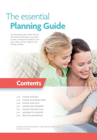 The essential
Planning Guide
Contents
Brochure valid for all arrivals from 1st
April 2015 to 23rd
March 2016.
All prices are in Euro.
p. 45 CHOOSE YOUR DATE
p. 47 CHOOSE YOUR SPECIAL OFFER
p. 49 CHOOSE YOUR HOTEL
p. 51 CHOOSE YOUR TRANSPORT
p. 53 CHOOSE YOUR MEAL PLAN
p. 55 ADD MAGIC TO YOUR STAY
p. 59 PRACTICAL INFORMATION
Our Planning Guide is filled with all
the practical information you need
to plan a holiday that perfectly suits
your needs, and put together your
holiday package.
 