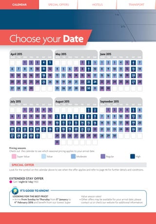 CALENDAR SPECIAL OFFERS HOTELS TRANSPORTCALENDAR
Choose your Date
54321
29●
30●
28●
27●
22●
26●
25●
24●
23●
21●
20●
15●
19●
18●
17●
16●
14●
13●
76 9 12●
11108
30
2●
3●
1●
30 31●
2928272625
23 24222120●
19●
18●
16●
17●
15●
14●
13●
12●
11●
9●
8●
7●
6●
5●
4●
10●
7●
6●
5●
4●
3●
1●
2●
29●
30●
22●
28●
27●
26●
25●
24●
23●
15●
21●
20●
19●
18●
17●
16●
8●
14●
13●
12●
11●
10●
9●
April 2015
MON TUE WED THU FRI SAT SUN
May 2015
MON TUE WED THU FRI SAT SUN
June 2015
MON TUE WED THU FRI SAT SUN
3●
4●
6●
2●
5●
1●
30●
29●
28●
25●
27●
26●
24●
23●
22●
21●
18●
20●
19●
17●
16●
15●
14●
11●
10●
9●
8●
7●
13●
12●
2●
1●
28 30●
29●
27262524
31●
21●
2322●
20●
19●
18●
17●
14●
16●
15●
13●
12●
11●
10●
7●
6●
5●
4●
3●
9●
8●
5●
1●
3●
2●
4●
31●
30●
29●
28●
27●
24●
26●
25●
23●
22●
21●
20●
17●
19●
18●
16●
15●
14●
13●
10●
9●
8●
7●
6●
12●
11●
August 2015
MON TUE WED THU FRI SAT SUN
September 2015
MON TUE WED THU FRI SAT SUN
July 2015
MON TUE WED THU FRI SAT SUN
Super Value Value Moderate Regular High
Pricing seasons
Check out the calendar to see which seasonal pricing applies to your arrival date.
SPECIAL OFFER
Look for the symbol on the calendar above to see when the offer applies and refer to page 46 for further details and conditions.
EXTENDED STAY OFFER
● Get 1 night & 1 day FREE
LOOKING FOR THE BEST PRICE?
• Arrive from Sunday to Thursday from 5th
January to
4th
February 2016 and beneﬁt from our lowest Super
Value season rates!
• Other offers may be available for your arrival date; please
contact us or check our website for additional information.
IT’S GOOD TO KNOW!
TIPS
 