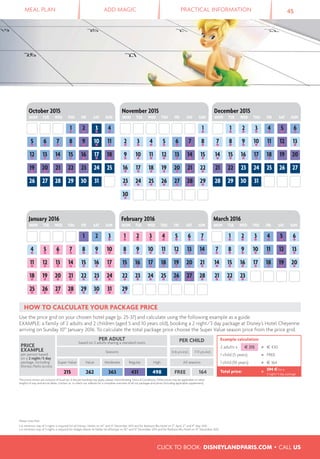 MEAL PLAN ADD MAGIC PRACTICAL INFORMATION 45
CLICK TO BOOK: DISNEYLANDPARIS.COM • CALL US
1●
2●
3●
4●
5●
6●
23●
22●
21●
18●
20●
19●
17●
16●
15●
14●
11●
10●
9●
8●
7●
13●
12●
3●
21
31●
25●
30●
29●
28●
27●
26●
18●
24●
23●
22●
21●
20●
19●
11●
17●
16●
15●
14●
13●
12●
4●
10●
9●
8●
7●
6●
5●
1●
7●
3●
5●
6●
2●
4●
29●
26●
28●
27●
25●
24●
23●
22●
19●
21●
20●
18●
17●
16●
15●
12●
11●
10●
9●
8●
14●
13●
January 2016
MON TUE WED THU FRI SAT SUN
March 2016
MON TUE WED THU FRI SAT SUN
February 2016
MON TUE WED THU FRI SAT SUN
4●
3●
2●
1●
26 3130292827
19●
25242322●
21●
20●
12●
18●
17●
16●
15●
14●
13●
5●
11●
10●
9●
8●
7●
6●
1●
25●
28●
27●
26●
24●
23●
29●
30●
18●
22●
21●
19●
17●
16●
20●
15●
14●
13●
12●
10●
11●
9●
3●
2●
5●
8●
7●
6●
4●
5●
6●
4●
1●
2●
3●
31302928
26 272524232221
19 2017●
18●
16●
15●
14●
12●
11●
9●
10●
8●
7●
13●
October 2015
MON TUE WED THU FRI SAT SUN
November 2015
MON TUE WED THU FRI SAT SUN
December 2015
MON TUE WED THU FRI SAT SUN
Please note that:
• A minimum stay of 2 nights is required for all Disney® Hotels on 24th
and 31st
December 2015 and for Radisson Blu Hotel on 5th
April, 2nd
and 9th
May 2015.
• A minimum stay of 3 nights is required for Adagio Marne-la-Vallée Val d’Europe on 30th
and 31st
December 2015 and for Radisson Blu Hotel on 31st
December 2015.
HOW TO CALCULATE YOUR PACKAGE PRICE
Use the price grid on your chosen hotel page (p. 25-37) and calculate using the following example as a guide.
EXAMPLE: a family of 2 adults and 2 children (aged 5 and 10 years old), booking a 2 night/3 day package at Disney's Hotel Cheyenne
arriving on Sunday 10th
January 2016. To calculate the total package price choose the Super Value season price from the price grid.
PRICE
EXAMPLE
per person based
on a 2 night/3 day
package, including
Disney® Parks access
PER ADULT
based on 2 adults sharing a standard room PER CHILD Example calculation
2 adults x € 215 = € 430
1 child (5 years) = FREE
1 child (10 years) = € 164
Total price: = 594 € for a
2 night/3 day package
Seasons 0-6 yrs incl. 7-11 yrs incl.
Super Value Value Moderate Regular High All seasons
215 262 363 431 498 FREE 164
The prices shown are inclusive of local tax. A fee per booking may apply, please check Booking Terms & Conditions. Other prices may be applicable on other
lengths of stay and arrival dates. Contact us or check our website for a complete overview of all our packages and prices (including applicable supplement).
 