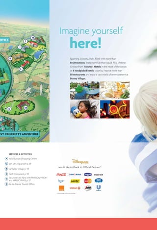 Spanning 2 Disney® Parks ﬁlled with more than
50 attractions, that’s more fun than could fill a lifetime.
Choose from 7 Disney® Hotels in the heart of the action
or 8 handpicked hotels close by. Feast at more than
50 restaurants and enjoy a vast world of entertainment at
Disney Village®.
Imagine yourself
here!
would like to thank its Ofﬁcial Partners*:
* Ofﬁcial Partners at the time of printing.
SERVICES & ACTIVITIES
P Val d’Europe Shopping Centre
Q SEA LIFE Aquarium p. 59
R La Vallée Village p. 59
S Golf Disneyland p. 59
T
Excursions to Paris with PARISCityVISION
and MAGIC WAYS p. 57
Ile-de-France Tourist Ofﬁce
 