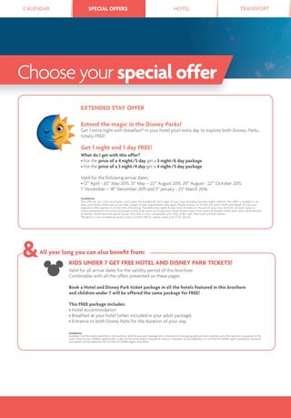 CALENDAR SPECIAL OFFERS HOTEL TRANSPORTSPECIAL OFFERS
KIDS UNDER 7 GET FREE HOTEL AND DISNEY PARK TICKETS!
Valid for all arrival dates for the validity period of this brochure.
Combinable with all the offers presented on these pages.
Book a Hotel and Disney Park ticket package in all the hotels featured in this brochure
and children under 7 will be offered the same package for FREE!
This FREE package includes:
• Hotel accommodation
• Breakfast at your hotel (when included in your adult package)
• Entrance to both Disney Parks for the duration of your stay
Conditions
Available in all the hotels presented in this brochure. Valid for one adult package with a minimum of one paying adult per room booked, up to the maximum occupancy of the
room. Proof of your children’s age(s) (under 7 years on the arrival date) is required at check-in. Transport can be added but it is not free for children aged 2 and above. Insurance
and options can be added but are not free for children aged 3 and above.
All year long you can also beneﬁt from:
EXTENDED STAY OFFER
Extend the magic in the Disney Parks!
Get 1 extra night with breakfast* in your hotel plus1 extra day to explore both Disney® Parks…
totally FREE!
Get 1 night and 1 day FREE!
What do I get with this offer?
• For the price of a 4 night/5 day get a 5 night/6 day package
• For the price of a 3 night/4 day get a 4 night/5 day package
Valid for the following arrival dates:
• 12th
April - 20th
May 2015, 31st
May – 22nd
August 2015, 29th
August - 22nd
October 2015,
1st
November – 18th
December 2015 and 3rd
January - 23rd
March 2016.
Conditions
This offer do not cover local taxes. Local taxes are payable for each night of your stay, including any free nights offered. This offer is available in at
least one Disney® Hotel per arrival date. Length of stay requirements may apply. Please contact us to find out which hotel and length of stay your
requested offer applies to at the time of booking. The additional nights & days must be taken at the end of your stay. Valid for all room types or
cabins presented in this brochure except Castle Club rooms at Disneyland® Hotel, Empire State Club rooms at Disney’s Hotel New York, Family Rooms
at Disney’s Hotel Santa Fe and all Suites. This offer is only combinable with "Kids under 7 get free hotel and Park tickets".
*Breakfast is not included at Disney’s Davy Crockett Ranch, please check p.36-37 for details.
Choose your specialoffer
 