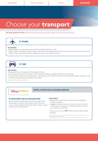 CALENDAR SPECIAL OFFERS HOTEL TRANSPORTTRANSPORT
Choose your transport
For your peace of mind, there’s always an easy way to the magic for you and your family!
BY PLANE
Key beneﬁts:
• Regular ﬂights arriving to/departing from Paris Charles de Gaulle or Orly.
• Quick transfer time: approx. 1 hour to get to the heart of the magic with the VEA Airport Shuttle Bus from Paris Charles de
Gaulle or Orly airports (available as a paying option) or with a Hertz rental car.
BY CAR
Key beneﬁts:
• Disneyland® Paris is located just 32 km away from Paris.
• An easy access by the A4 motorway*, exit 14, which will lead you straight to the heart of the magic.
• If you choose to drive to Disneyland Paris, it will give you the freedom to discover the surrounding region during your stay
and enjoy all the activities the region has to offer.
*Some French motorways operate a paying toll system.
HOTEL CHECK-IN & LUGGAGE SERVICE
A convenient way to save you time
With the Disney Express service, leave your bags at the
Disney Express counter at the station when you arrive,
so you can go straight to the Disney® Parks without having
to check-in at your hotel ﬁrst.
Key beneﬁts
• Receive your hotel check-in documents (including Park
tickets) in advance.
• Luggage transferred directly to your hotel on arrival and
to the station on departure… freeing up loads of time for
even more fun in the Parks!
This service at a cost of €17* return per adult, when booked
in advance.
The Disney Express counter is located on the top ﬂoor of Marne-la-Vallée/Chessy station and is open from 8am to 9.30pm, 7 days a
week. Not available at Disney’s Davy Crockett Ranch.
* Price applicable until 2nd November 2015. Price is subject to change as of 3rd November 2015; please contact us or check our website.
 