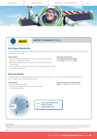 MEAL PLAN ADD MAGIC PRACTICAL INFORMATION 51
CLICK TO BOOK: DISNEYLANDPARIS.COM • CALL US
AIRPORT TRANSFER OPTIONS
VEA Airport Shuttle Bus
For your transfers between the airports and Disneyland® Paris, you can take the VEA Airport Shuttle Bus which will take you
to the heart of the magic.
Key beneﬁts:
• Direct and regular departures from Paris Charles de Gaulle & Orly
airports to the Disney® Hotels*.
• Electronic vouchers to print at home (1 voucher each way for the
whole family).
• You can book your VEA transfer even if you haven’t booked your ﬂight
through Disneyland Paris.
Price one way from/to
Paris Charles de Gaulle & Orly
adult €20/child (3-11 yrs) €16
Hertz Car Rental
A ﬂexible way to travel between the Paris airports and Disneyland® Paris. This option is highly recommended if you
plan to explore the surrounding Paris region.
Key beneﬁts:
• Competitive car hire rates.
• Car rental available at any of the main Paris airports
or at Disneyland Paris.
Price per day, per car (Category A):
€39 for a minimum 3-day car rental.
Paris Charles de Gaulle
ariP s
Orly
VEA Airport Shuttle Bus
Hertz car rental
Regional RER train
Terms & Conditions
VEA: * Not available at Disney’s Davy Crockett Ranch. • Prices are given for guidance only and are subject to change. • Free for children under 3 years, but individual seats are not guaranteed. • You can book up to 2 days before
the beginning of your stay. • The VEA shuttle buses are not adapted for passengers with reduced mobility. For an adapted vehicle, please visit VEA website or call +33 (0) 1 53 48 39 53 at least 2 working days before departure.
• A change of bus may sometimes be required at the Marne-la Vallée/Chessy stop. For more information about the VEA Shuttle service or for times and frequencies visit: www.vea-shuttle.co.uk
HERTZ: This option can only be pre-booked with a package through Disneyland® Paris. Please contact us for details and conditions.
 