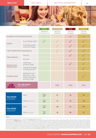 MEAL PLAN ADD MAGIC PRACTICAL INFORMATION 53MEAL PLAN
Conditions
* Dedicated children's menus. Children 3-11 years old; for children under 3 years, please contact us.
• TABLE SERVICE: the set menu includes a 3-course-meal. The à la carte menu includes a starter, a main course and a dessert except for California Grill at Disneyland Hotel and Bistrot Chez Rémy at Walt Disney Studios® Park where
a set menu is proposed. Children's menu only available as a set menu. • The same type of Half Board or Full Board Meal Plan must be purchased for the entire length of stay and for the entire party size, before arrival in combination
with a package. • You will receive your vouchers upon arrival at your hotel. • Meal vouchers (except Hotel option) are accepted in all restaurants of the Disney Parks and Disney Hotels plus in some restaurants of Disney Village for
their monetary value for a meal composed of a starter, a main course, a dessert or an all-you-can-eat buffet + 1 soft drink. The difference must be paid if total exceeds the value of the voucher (see conditions in restaurants). No
refund will be given if the total is less than the value of the voucher. • Meal voucher prices depend on the meal consumption date. If date falls beyond the period of validity of the brochure please contact us for the applicable
prices. • Limited to 1 meal coupon per person per meal. • Some restaurants may be closed at certain periods. • Valid Park tickets are required for restaurants within the Disney Parks. • Meal plan vouchers and “Pause Gourmande” are
not valid on 24th
and 31st
December; for meals on those dates, please contact us. (1) For Hotel Option dinner only. (2) The Tea Time Treat (Pause Gourmande) is offered only for Meal Plans purchased at full price and does not apply
in the event of an offer or discount on Half Board or Full Board Meal Plans (unless otherwise stated). (3) If you stay at the Disney’s Davy Crockett Ranch and book a Meal Plan, breakfast is included (already included in the package
for the other hotels). (4) If you choose a meal plan appropriate to your hotel choice. (5) Price example valid at Disney's Hotel Santa Fe, Disney's Hotel Cheyenne and Disney's Davy Crockett Ranch. Other prices apply if you stay
at Disney's Sequoia Lodge, Disney's Newport Bay Club, Disney's Hotel New York and Disneyland Hotel, please contact us or check our website.
Half Board
for Full Board, see p.52
Half and
Full Board
Half and
Full Board
Half and
Full Board
NUMBER OF VALID RESTAURANTS 1 7 20 24
BUFFET
In your Disney® Hotel(4)
In the Disney® Parks
and Disney Village®
1 SOFT DRINK WITH YOUR MEALS
TABLE SERVICE
Set menu
À la carte
DINING WITH
CHARACTERS
Café Mickey
at Disney Village
Auberge de Cendrillon
in Disneyland® Park
DINNER SHOW
Buffalo Bill's Wild
West Show... with
Mickey and Friends!
at Disney Village
TEA TIME TREAT(2)
(Pause Gourmande) FREE FREE FREE
HALF BOARD
1 meal per person
per night booked
Adult
From
24(5) 27 34 58
Child (3-11 yrs incl.)*
From
14(5) 14 16 30
FULL BOARD
2 meals per person
per night booked
Adult
From
37(5) 48 61 101
Child (3-11 yrs incl.)*
From
21(5) 25 30 51
CLICK TO BOOK: DISNEYLANDPARIS.COM • CALL US
 