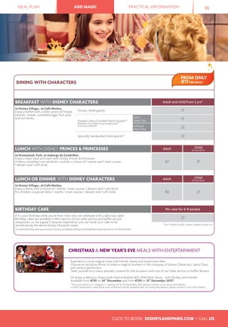 MEAL PLAN ADD MAGIC PRACTICAL INFORMATION 55ADD MAGIC
DINING WITH CHARACTERS
BREAKFAST WITH DISNEY CHARACTERS Adult and child from 3 yrs*
In Disney Village®, at Café Mickey
Enjoy a buffet with a wide variety of breads,
pastries, cereals, scrambled eggs, fruit juice
and hot drinks.
Disney® Hotel guests 17
Disney’s Davy Crockett Ranch guests(3)
Breakfast is not included in your package except
if you book a Meal Plan.
with
Meal Plan 17
without
Meal Plan 25
Specially Handpicked Hotel guests(3)
22
LUNCH WITH DISNEY PRINCES & PRINCESSES Adult Child
(3-11 yrs incl.)*
In Disneyland® Park, at Auberge de Cendrillon
Enjoy a royal meal and meet with Disney Princes & Princesses.
A menu including 1 non-alcoholic cocktail, a choice of 1 starter and 1 main course,
1 dessert and 1 soft drink.
67 37
LUNCH OR DINNER WITH DISNEY CHARACTERS Adult Child
(3-11 yrs incl.)*
In Disney Village®, at Café Mickey
Enjoy a menu with a choice of 1 starter, 1 main course, 1 dessert and 1 soft drink.
For children, a special menu: 1 starter, 1 main course, 1 dessert and 1 soft drink. 40 21
BIRTHDAY CAKE Per cake for 6-8 people
If it’s your birthday while you’re here, then why not celebrate with a delicious cake?
Birthday cakes are available in the majority of our table service and buffet service
restaurants, or, for a great Character experience, you can book your cake to be
served during the above Disney Character meals.
Toorderabirthdaycake,youmustpre-bookyourtablebycallingourDiningReservationServiceon+33160304050(4)
.
27
*For children under 3 years, please contact us.
FROM ONLY
€17PER ADULT
CHRISTMAS & NEW YEAR'S EVE MEALS WITH ENTERTAINMENT
Experience a truly magical meal with friends, family and loved ones alike.
Choose an exclusive dinner to share a magical moment in the company of Disney Characters, Santa Claus
and various performers.
Treat yourself to a menu specially created for the occasion with one of our table service or buffet dinners.
Or enjoy a delicious Texan-style meal at Buffalo Bill's Wild West Show... with Mickey and Friends!
Available from €119 on 24th
December and from €129 on 31st
December 2015*.
* Price per adult in 2nd
category, 1st
seating. 24th
& 31st
December 2015: please contact us for prices and details.
• Other restaurants: meal prices and conditions will be available later on during the season, please contact us for more details.
CLICK TO BOOK: DISNEYLANDPARIS.COM • CALL US
 