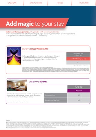 CALENDAR SPECIAL OFFERS HOTELS TRANSPORT
Add magic to your stay
Conditions
(1) You can choose either to visit the Eiffel Tower or the Louvre. These options have to be pre-booked and are subject to availability at time of booking. • “Eiffel Tower” option: in certain cases (such as strike, works, elevator
problems, bad weather etc.) the ascent of the Eiffel Tower may be replaced by the Louvre Museum or the Montparnasse Tower. Places are limited. Option not available on 12th
April, 1st
May, 14th
and 26th
July 2015.
• “Louvre” option: Eiffel Tower view included, as boat cruise leaves from and returns to it. Option not available on 12th
April, 1st
May, 26th
July & 25th
December 2015, on 1st
January 2016, on Tuesdays and ﬁrst Sunday of each month
from October to March. • Recorded commentary in English during the bus tour and the cruise, with historical and cultural information for adults and a dedicated bus commentary with fun facts for kids. Individual headsets
(coach) and audio-guide (boat). • Lunch is not included in the tour price. • Average consumption: 0,004Kg O2/Km/passenger.
(2) Individual headsets (city tour coach). • Lunch is not included in the tour price. • Average consumption: 0,002Kg CO2/Km/passenger.
Make your Disney experience unforgettable with some magical extras!
Book our Disney’s Halloween Party for an evening of unique and spooky entertainment for families and friends.
Or snuggle down in a Christmas-themed room for a fairytale stay!
DISNEY'S HALLOWEEN PARTY
In Disneyland® Park come along to the spookiest party of the year!
A spirited night-time extravaganza the whole family will enjoy,
with extra shivers and spooky chills guaranteed, plus all the fun
of several attractions at night!
31st
October 2015
8.30pm - 1am
Adult and child (3-11 yrs incl.)*
42
* Free for children under 3 years
• Limited Capacity. • Entry to the Park begins at 5pm for valid evening ticket-holders.
• Parking is not included in the ticket price. The party, its schedule and content may be changed, postponed or cancelled without warning, particularly as a result of inclement weather. Wearing
a Halloween costume will be allowed during the event only. However, we reserve the right to refuse certain types of costumes/accessories/face-paints, such as masks covering the face and head
entirely and/or if we consider that they are likely to offend, shock or scare children and family-oriented public. The same goes for accessories considered to breach security or be a danger within
our attractions (capes, sticks...). Guests wishing to dress up as their favourite Disney Character are required to refrain from posing for photos or signing autographs.
CHRISTMAS ROOMS
12th
Nov 2015 -
14th
Jan 2016
Per room
Christmas-themed standard rooms, available as a great seasonal
extra to add on when you book. Includes festive decorations,
a Christmas tree and small gifts for you to keep.
Price per room. Limited number of rooms per arrival date.
Disneyland® Hotel 165
Disney’s Hotel New York 125
 