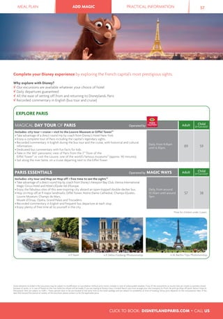MEAL PLAN ADD MAGIC PRACTICAL INFORMATION 57ADD MAGIC
Some elements included in the excursions may be subject to modiﬁcation or cancellation without prior notice, notably in case of unfavourable weather, if any of the monuments or tourist sites are closed or partially closed
because of works, or in case of ﬂoods on the river Seine (no refund will be made). If you are staying at Disney’s Davy Crockett Ranch, you must arrange your own transport to/from the pick-up/drop off point. Return times to
Disneyland® Paris are subject to trafﬁ c. These options have to be pre-booked at the same time as the hotel package and are subject to availability at time of booking. Extras price depends on the consumption date. If this
date falls beyond the period of validity of this brochure, please contact us for the applicable price.
Complete your Disney experience by exploring the French capital’s most prestigious sights.
Why explore with Disney?
Our excursions are available whatever your choice of hotel
Daily departures guaranteed
All the ease of setting off from and returning to Disneyland® Paris
Recorded commentary in English (bus tour and cruise)
EXPLORE PARIS
MAGICAL DAY TOUR OF PARIS Operated by Adult Child
(3-11 yrs incl.)*
Includes: city tour + cruise + visit to the Louvre Museum or Eiffel Tower(1)
• Take advantage of a direct round trip by coach from Disney’s Hotel New York.
• Enjoy a complete tour of Paris including the capital’s legendary sights.
• Recorded commentary in English during the bus tour and the cruise, with historical and cultural
information.
• Dedicated bus commentary with fun facts for kids.
• Take in the 360° panoramic view of Paris from the 2nd
floor of the
Eiffel Tower(1)
or visit the Louvre, one of the world’s famous museums(1)
(approx. 90 minutes).
• Sail along the river Seine, on a cruise departing next to the Eiffel Tower.
Daily, from 9.45am
until 6.30pm. 89 59
PARIS ESSENTIALS Operated by MAGIC WAYS Adult Child
(3-11 yrs incl.)*
Includes: city tour and Hop on-Hop off + free time to see the sights(2)
• Take advantage of a direct round trip by coach from Disney’s Newport Bay Club, Vienna International
Magic Circus Hotel and Hôtel L’Elysée Val d’Europe.
• Enjoy the fabulous sites of this awe-inspiring city aboard an open-topped double-decker bus.
• Hop on-Hop off at 9 major landmarks: Eiffel Tower, Notre-Dame Cathedral, Champs-Elysées,
Louvre Museum, Champs de Mars,
Musée d’Orsay, Opéra, Grand Palais and Trocadéro.
• Recorded commentary in English and frequent bus departure at each stop.
• Enjoy plenty of free time all to yourself in the city.
Daily, from around
10.30am until around
7pm.
57 38
*Free for children under 3 years.
© P. Faure © M. Bachis/Tips/Photononstop© P. Deliss/Godong/Photononstop
CLICK TO BOOK: DISNEYLANDPARIS.COM • CALL US
 