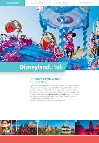 2 DISNEY® PARKS WHAT’S MORE DISNEY VILLAGE® DISNEYLICIOUS
2 31
2 DISNEY® PARKS
IT’S ONCE UPON A TIME
ALL THE TIME
Explore ﬁve enchanting Lands, each one ﬁlled with its own unique fairytale
setting. Families of all ages embark on a truly magical adventure, where
classic attractions and colourful shows bring limitless imaginations to life.
The streets are ﬁlled with wonder as beloved Disney Characters glide past
whilst singing and dancing in Disney Magic on Parade! And when the sun
sets, ﬁreworks and lasers illuminate the night sky – the perfect end to
a family trip you’ll never, ever forget.
During Disney’s Enchanted Christmas, this parade will be replaced with Disney’s Christmas Parade.
Disneyland® Park
 