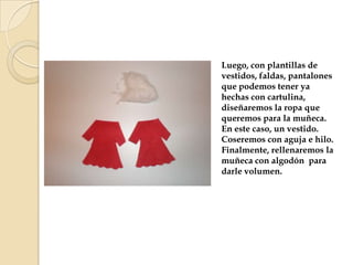 Luego, con plantillas de
vestidos, faldas, pantalones
que podemos tener ya
hechas con cartulina,
diseñaremos la ropa que
queremos para la muñeca.
En este caso, un vestido.
Coseremos con aguja e hilo.
Finalmente, rellenaremos la
muñeca con algodón para
darle volumen.