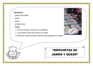 Ingredientes:
-palitos de brocheta
-jamón
-queso
-tomates cherry
Pasos:
1. Partimos el queso y el jamón en cuadraditos.
2. Los tomates cherrys los cortamos a la mitad.
3. Montamos nuestra brocheta metiendo cada ingrediente en el palito.
“BROCHETAS DE
JAMÓN Y QUESO”