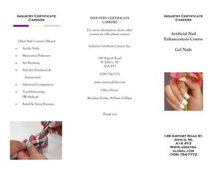 Artificial Nail
Enhancement Course
Gel Nails
Industry Certificate
Careers
Industry Certificate
Careers
149 Airport Road St.
John’s, NL
A1A 4Y3
Www.ossetra-
global.com
(709) 754-7772
INDUSTRY CERTIFICATE
CAREERS
For more information about other
courses we offer please contact:
Industry Certificate Careers Inc.
149 Airport Road
St. John’s, NL
A1A 4Y3
(709) 754-7772
www.ossetra-global.com
Office Hours
Monday—Friday 9:00am—5:00pm
Thank you
Other Nail Courses Offered:
 Acrylic Nails
 Manicures/Pedicures
 Air Brushing
 Nail Art (Freehand &
Accessories)
 Advanced Competition
 Troubleshooting
(Workshop)
 Retail & Salon Business
 