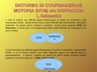 DISTURBO DI COORDINAZIONEDISTURBO DI COORDINAZIONE
MOTORIA (DCM) e/o DISPRASSIAMOTORIA (DCM) e/o DISPRASSIA
L.SabbadiniL.Sabbadini
1) Casi di bambini con difficoltà legate all’esecuzione di schemi di movimento e alla
sequenzialità (DCM). Questi bambini hanno anche difficoltà nella pianificazione dell’azione
finalizzata, ma spesso sanno verificare a posteriori quanto hanno eseguito (DCM con
Disprassia): In questi casi vi è consapevolezza delle proprie difficoltà con conseguenze sul
piano emotivo:
2) Casi di bambini con difficoltà legate all’esecuzione di schemi di movimento e sequenzialità
(DCM), in cui le funzioni adattive sono state raggiunte, seppur con notevole sforzo e
approssimazione: in genere i bambini più grandi che hanno trovato compensi tramite
esperienze vissute ed apprese ( + DCM e –Disprassia):
DCM
DISPRASSI
A
DCM
DISPRASSI
 